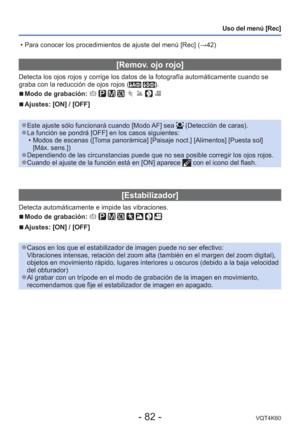 Page 82- 82 -VQT4K60
Uso del menú [Rec]
[Remov. ojo rojo]
Detecta los ojos rojos y corrige los datos de la fotografía automá\
ticamente cuando se 
graba con la reducción de ojos rojos ( ).
 
■Modo de grabación:        
 
■Ajustes: [ON] / [OFF]
 
●Este ajuste sólo funcionará cuando [Modo AF] sea  (Detección de caras). 
●La función se pondrá [OFF] en los casos siguientes:
 • Modos de escenas ([Toma panorámica] [Paisaje noct.] [Alimentos] [Puesta sol] [Máx. sens.])
 
●Dependiendo de las circunstancias puede que no...