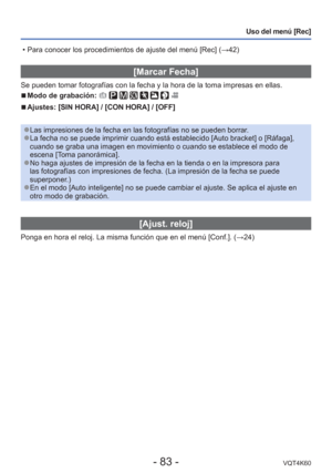 Page 83- 83 -VQT4K60
Uso del menú [Rec]
 [Marcar Fecha]
Se pueden tomar fotografías con la fecha y la hora de la toma impresa\
s en ellas.
 
■Modo de grabación:        
 
■Ajustes: [SIN HORA] / [CON HORA] / [OFF]
 
●Las impresiones de la fecha en las fotografías no se pueden borrar. 
●La fecha no se puede imprimir cuando está establecido [Auto bracket] \
o [Ráfaga], 
cuando se graba una imagen en movimiento o cuando se establece el modo d\
e 
escena [Toma panorámica].
 
●No haga ajustes de impresión de la fecha...