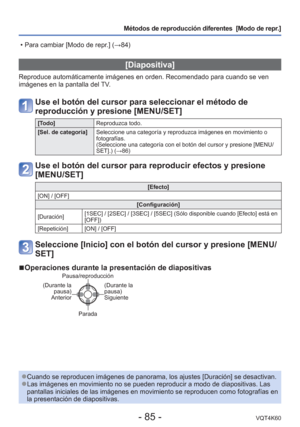 Page 85- 85 -VQT4K60
Métodos de reproducción diferentes  [Modo de repr.]
 [Diapositiva]
Reproduce automáticamente imágenes en orden. Recomendado para cuan\
do se ven 
imágenes en la pantalla del TV.
Use el botón del cursor para seleccionar el método de 
reproducción y presione [MENU/SET]
[Todo]Reproduzca todo.
[Sel. de categoría] Seleccione una categoría y reproduzca imágenes en movimiento o 
fotografías. 
(Seleccione una categoría con el botón del cursor y presione [MEN\
U/
SET].) (→86)
Use el botón del cursor...
