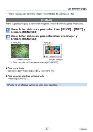 Page 90- 90 -VQT4K60
Uso del menú [Repr.]
 [Protecc]
Active la protección para evitar borrar imágenes. Impide borrar im\
ágenes importantes.
Use el botón del cursor para seleccionar [ÚNICO] o [MULT.] y 
presione [MENU/SET]
Use el botón del cursor para seleccionar una imagen y 
presione [MENU/SET]
 
●[ÚNICO] 
●[MULT.]
Imagen protegidaImagen protegida
 • Para cancelar  → Presione de nuevo [MENU/SET].
 
■Para borrar todo
Seleccione [SUPR.] en el paso 
 y seleccione [Sí].
 
■Para cancelar mientras se libera todo...