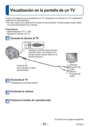 Page 92- 92 -VQT4K60
 
Visualización en la pantalla de un TV
Puede ver imágenes en la pantalla de un TV conectando la cámara a su TV mediante el 
cable de AV (suministrado).
 
●No use ningún otro cable de AV excepto el suministrado. Hacerlo puede causar fallos 
en el funcionamiento de la cámara.
Preparativos:  • Ajuste [Aspecto TV]. ( →48)
 • Apague la cámara y el TV.
Conecte la cámara al TV
Verifique el sentido de la clavija e 
insértela recta. (Los daños en la 
clavija pueden causar fallos en el...