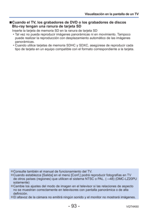 Page 93- 93 -VQT4K60
Visualización en la pantalla de un TV
 
■Cuando el TV, los grabadores de DVD o los grabadores de discos 
Blu-ray tengan una ranura de tarjeta SD
Inserte la tarjeta de memoria SD en la ranura de tarjeta SD
 • Tal vez no pueda reproducir imágenes panorámicas ni en movimiento. \
Tampoco puede realizar la reproducción con desplazamiento automático de la\
s imágenes 
panorámicas. 
 • Cuando utilice tarjetas de memoria SDHC y SDXC, asegúrese de reproduc\
ir cada  tipo de tarjeta en un equipo...