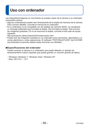 Page 94- 94 -VQT4K60
Uso con ordenador
Las fotografías/imágenes en movimiento se pueden copiar de la cá\
mara a su ordenador 
conectando ambos. • Algunos ordenadores pueden leer directamente de la tarjeta de memoria de\
 la cámara. Para conocer detalles, consulte el manual de su ordenador.
 • Si su ordenador no es compatible con las tarjetas de memoria SDXC, se vi\
sualizará  un mensaje pidiéndole que formatee la tarjeta. (No formatee la tarje\
ta. Esto borrará 
las imágenes grabadas.) Si no se reconoce la...