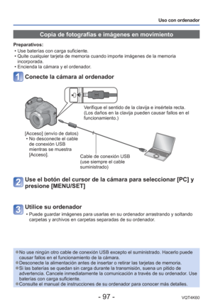 Page 97- 97 -VQT4K60
Uso con ordenador
 Copia de fotografías e imágenes en movimiento
Preparativos:  • Use baterías con carga suficiente. 
 • Quite cualquier tarjeta de memoria cuando importe imágenes de la memo\
ria incorporada.
 • Encienda la cámara y el ordenador.
Conecte la cámara al ordenador
Verifique el sentido de la clavija e insértela recta. 
(Los daños en la clavija pueden causar fallos en el 
funcionamiento.)
[Acceso] (envío de datos)  • No desconecte el cable de conexión USB 
mientras se muestra...