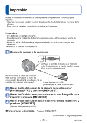 Page 99- 99 -VQT4K60
 
Impresión
Puede conectarse directamente a una impresora compatible con PictBridge \
para 
imprimir. • Algunas impresoras pueden imprimir directamente desde la tarjeta de memo\
ria de la cámara.
Para conocer detalles, consulte el manual de su impresora.
Preparativos:  • Use baterías con carga suficiente.
 • Cuando imprima imágenes de la memoria incorporada, retire cualquier t\
arjeta de memoria.
 • Ajuste la calidad de impresión y haga otros ajustes en su impresora s\
egún sea  necesario....