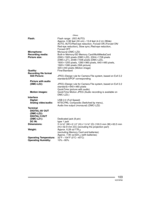 Page 103Others
103VQT0P65
Flash:Flash range: (ISO AUTO)
Approx. 0.98 feet (30 cm) – 13.8 feet (4.2 m) (Wide)
AUTO, AUTO/Red-eye reduction, Forced ON (Forced ON/
Red-eye reduction), Slow sync./Red-eye reduction, 
Forced OFF
Microphone: Monaural (DMC-LZ2)
Recording media: Built-in Memory/SD Memory Card/MultiMediaCard
Picture size: 2560k1920 pixels (DMC-LZ2), 2304 k1728 pixels 
(DMC-LZ1), 2048 k1536 pixels (DMC-LZ2), 
1600k1200 pixels, 1280 k960 pixels, 640k480 pixels, 
1920k1080 pixels (Still picture)
320k240...