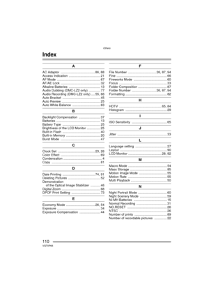 Page 110Others
110VQT0P65
Others
Index
A
AC Adaptor  ...................................... 86, 88
Access Indication  ................................... 21
AF Mode  ................................................ 67
AF/AE Lock  ............................................ 32
Alkaline Batteries  ................................... 13
Audio Dubbing (DMC-LZ2 only) ............. 77
Audio Recording (DMC-LZ2 only) .... 55, 66
Auto Bracket  .......................................... 45
Auto Review...