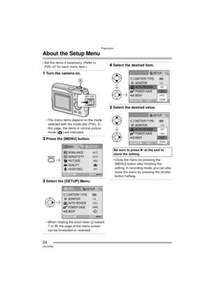 Page 24Preparation
24VQT0P65
About the Setup Menu
 Set the items if necessary. (Refer to P25 – 27 for each menu item.)
1 Turn the camera on.
 The menu items depend on the mode 
selected with the mode dial (P30). In 
this page, the items in normal picture 
mode [ ] are indicated.
2 Press the [MENU] button.
3Select the [SETUP] Menu.
 When rotating the zoom lever  A toward 
T or W, the page of the menu screen 
can be forwarded or reversed.
4 Select the desired item.
5Select the desired value.
 Close the menu...