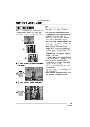 Page 39Recording pictures (basic)
39VQT0P65
Using the Optical Zoom
You can make people and subjects appear 
closer with the 6 times optical zoom, and 
landscapes can be recorded in wide angle.
∫ To make subjects appear further away 
use (Wide)
∫ To make subjects appear closer use 
(Tele) The optical zoom is set to Wide (1 k) 
when the camera is turned on.
 The picture may have some distortion  (typical example: vertical straight line bent 
outwards). This is due to the lens 
aberration, which is common to...