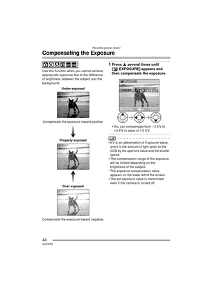 Page 44Recording pictures (basic)
44VQT0P65
Compensating the Exposure
Use this function when you cannot achieve 
appropriate exposure due to the difference 
of brightness between the subject and the 
background.Under exposed
Compensate the exposure toward positive. Properly exposed
Over exposed
Compensate the exposure toward negative.
1 Press  3 several times until 
[ EXPOSURE] appears and 
then compensate the exposure.
 You can compensate from  j2EV to 
i2 EV in steps of 1/3 EV.
 EV is an abbreviation of...