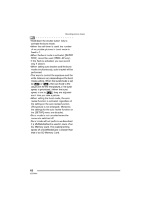 Page 48Recording pictures (basic)
48VQT0P65
 Hold down the shutter button fully to activate the burst mode.
 When the self-timer is used, the number 
of recordable pictures in burst mode is 
fixed to 3.
 When the burst mode is activated, [AUDIO 
REC.] cannot be used (DMC-LZ2 only).
 If the flash is activated, you can record  only 1 picture.
 When setting auto bracket and the burst  mode simultaneously, auto bracket will be 
performed.
 The ways to control the exposure and the  white balance vary depending...