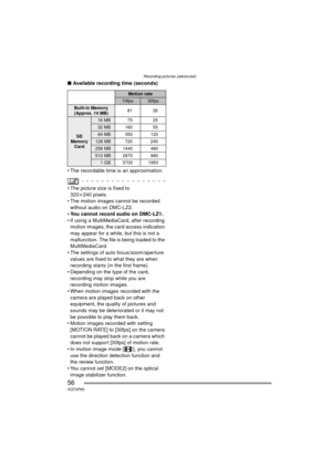 Page 56Recording pictures (advanced)
56VQT0P65
∫Available recording time (seconds)
 The recordable time is an approximation.
 The picture size is fixed to  320 k240 pixels.
 The motion images cannot be recorded 
without audio on DMC-LZ2.
 You cannot record audio on DMC-LZ1.
 If using a MultiMediaCard, after recording  motion images, the card access indication 
may appear for a while, but this is not a 
malfunction. The file is being loaded to the 
MultiMediaCard.
 The settings of auto focus/zoom/aperture...