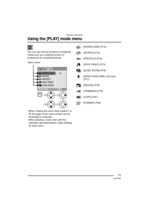 Page 71Playback (advanced)
71VQT0P65
Using the [PLAY] mode menu
You can use various functions in playback 
mode such as a rotating function or 
protections for recorded pictures.
 
 When rotating the zoom lever toward T or W, the page of the menu screen can be 
forwarded or reversed.
 After selecting a menu item with the 
operation described above, make settings 
for each menu. : [ROTATE DISP.] (P72)
: [ROTATE] (P72)
: [PROTECT] (P75)
: [DPOF PRINT] (P73)
: [SLIDE SHOW] (P76)
: [AUDIO DUB.] (DMC-LZ2 only)...