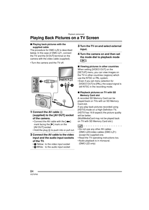 Page 84Playback (advanced)
84VQT0P65
Playing Back Pictures on a TV Screen
∫Playing back pictures with the 
supplied cable
The procedure for DMC-LZ2 is described 
below. In the case of DMC-LZ1, connect 
the TV and the [V.OUT] terminal on the 
camera with the video cable (supplied).
 Turn the camera and the TV off.
1 Connect the AV cable A 
(supplied) to the [AV OUT] socket 
of the camera.
 Connect the AV cable with the [ ] 
mark facing the [ 1] mark on the 
[AV OUT] socket.
 Hold the plug  B to push into or...