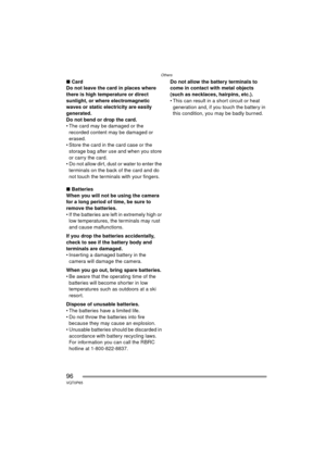 Page 96Others
96VQT0P65
∫Card
Do not leave the card in places where 
there is high temperature or direct 
sunlight, or where electromagnetic 
waves or static electricity are easily 
generated.
Do not bend or drop the card. 
 The card may be damaged or the  recorded content may be damaged or 
erased.
 Store the card in the card case or the  storage bag after use and when you store 
or carry the card.
 Do not allow dirt, dust or water to enter the  terminals on the back of the card and do 
not touch the...