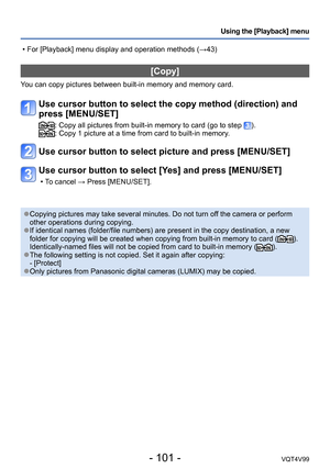 Page 101- 101 -VQT4V99
Using the [Playback] menu
[Copy]
You can copy pictures between built-in memory and memory card.
Use cursor button to select the copy method (direction) and 
press [MENU/SET]
:  Copy all pictures from built-in memory to card (go to step ).:  Copy 1 picture at a time from card to built-in memory.
Use cursor button to select picture and press [MENU/SET]
Use cursor button to select [Yes] and press [MENU/SET]
 • To cancel → Press [MENU/SET].
 ●Copying pictures may take several minutes. Do not...