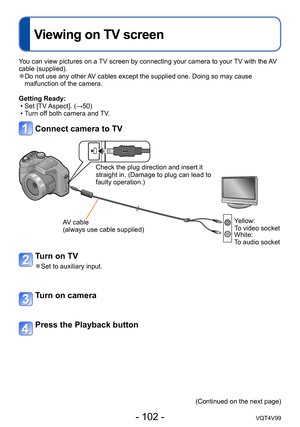 Page 102- 102 -VQT4V99
Viewing on TV screen
Connecting with other devices
You can view pictures on a TV screen by connecting your camera to your TV with the AV 
cable (supplied).
 ●Do not use any other AV cables except the supplied one. Doing so may cause 
malfunction of the camera.
Getting Ready:
 • Set [TV Aspect]. (→50) • Turn of

f both camera and TV.
Connect camera to TV
Check the plug direction and insert it 
straight in. (Damage to plug can lead to 
faulty operation.)
AV cable 
(always use cable supplied)...