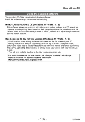 Page 105- 105 -VQT4V99
Using with your PC
Using the supplied software
The supplied CD-ROM contains the following software. 
Install the software on your computer before using.
 ■PHOTOfunSTUDIO 9.0 LE (Windows XP / Vista / 7 / 8)
This software allows you to import still pictures and motion pictures to a PC as well as 
organize by categorizing them based on their recording date or the model name of the 
camera used. You can also write pictures to a DVD, retouch and adjust the pictures and 
edit the motion...