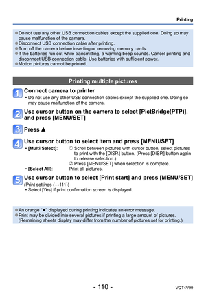 Page 110- 110 -VQT4V99
Printing
 ●Do not use any other USB connection cables except the supplied one. Doing so may 
cause malfunction of the camera.
 ●Disconnect USB connection cable after printing. ●Turn off the camera before inserting or removing memory cards. ●If the batteries run out while transmitting, a warning beep sounds. Cancel printing and 
disconnect USB connection cable. Use batteries with sufficient power.
 ●Motion pictures cannot be printed.
Printing multiple pictures
Connect camera to printer 
 •...