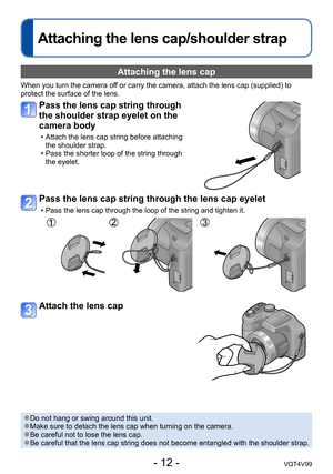 Page 12- 12 -VQT4V99
Attaching the lens cap/shoulder strap
Attaching the lens cap 
When you turn the camera off or carry the camera, attach the lens cap (supplied) to 
protect the surface of the lens.
Pass the lens cap string through 
the shoulder strap eyelet on the 
camera body
 • Attach the lens cap string before attaching the shoulder strap.
 • Pass the shorter loop of the string through the eyelet.
Pass the lens cap string through the lens cap eyelet
 • Pass the lens cap through the loop of the string and...