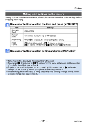 Page 111- 111 -VQT4V99
Printing
Making print settings on the camera
Setting options include the number of printed pictures and their size. Make settings before 
selecting [Print start].
Use cursor button to select the item and press [MENU/SET]
ItemSettings
[Print with 
Date] [ON] / [OFF]
[Num.of 
prints] Set number of pictures (up to 999 pictures)
[Paper Size] When 
 is selected, the printer settings take priority.
[Page 
Layout]
 (printer takes priority) /  (1 picture, no border) /  (1 picture, with border) /...