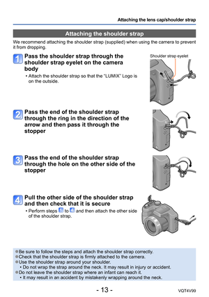 Page 13- 13 -VQT4V99
Attaching the lens cap/shoulder strap
Attaching the shoulder strap
We recommend attaching the shoulder strap (supplied) when using the camera to prevent 
it from dropping.
Pass the shoulder strap through the 
shoulder strap eyelet on the camera 
body
 • Attach the shoulder strap so that the “LUMIX” Logo is on the outside.
Shoulder strap eyelet
Pass the end of the shoulder strap 
through the ring in the direction of the 
arrow and then pass it through the 
stopper
Pass the end of the...