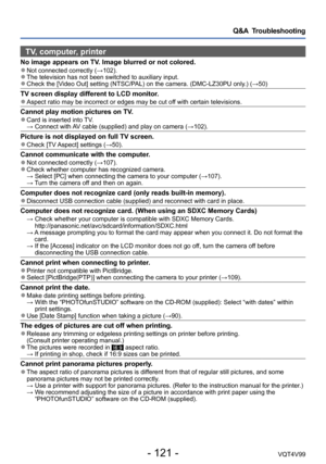 Page 121- 121 -VQT4V99
Q&A  Troubleshooting
TV, computer, printer
No image appears on TV. Image blurred or not colored. ●Not connected correctly (→102). ●The television has not been switched to auxiliary input.  ●Check the [Video Out] setting (NTSC/PAL) on the camera. (DMC-LZ30PU only.) (→50)
TV screen display different to LCD monitor. ●Aspect ratio may be incorrect or edges may be cut off with certain televisions.
Cannot play motion pictures on TV. ●Card is inserted into TV. →  Connect with AV cable (supplied)...