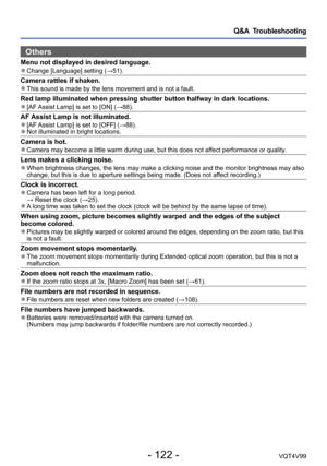 Page 122- 122 -VQT4V99
Q&A  Troubleshooting
Others
Menu not displayed in desired language. ●Change [Language] setting (→51).
Camera rattles if shaken. ●This sound is made by the lens movement and is not a fault.
Red lamp illuminated when pressing shutter button halfway in dark locations. ●[AF Assist Lamp] is set to [ON] (→88).
AF Assist Lamp is not illuminated. ●[AF Assist Lamp] is set to [OFF] (→88). ●Not illuminated in bright locations.
Camera is hot. ●Camera may become a little warm during use, but this does...