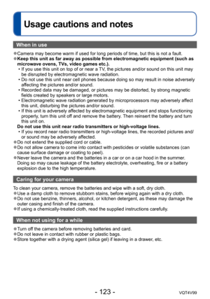 Page 123- 123 -VQT4V99
Usage cautions and notes
When in use
 ●Camera may become warm if used for long periods of time, but this is not a fault. ●Keep this unit as far away as possible from electromagnetic equipment (such as 
microwave ovens, TVs, video games etc.).
 • If you use this unit on top of or near a TV
, the pictures and/or sound on this unit may 
be disrupted by electromagnetic wave radiation.
 • Do not use this unit near cell phones because doing so may result in noise adversely  affecting the...