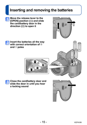 Page 15- 15 -VQT4V99
Inserting and removing the batteries
Move the release lever to the 
[OPEN] position (
) and slide 
the card/battery door in the 
direction (
) to open it
Insert the batteries all the way 
with correct orientation of 
 
and 
 poles
Close the card/battery door and 
slide the door in until you hear 
a locking sound  