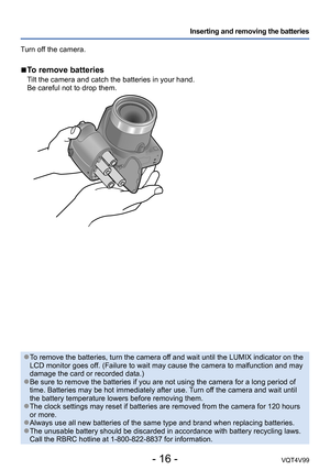 Page 16- 16 -VQT4V99
Inserting and removing the batteries
Turn off the camera.
 ■To remove batteries
Tilt the camera and catch the batteries in your hand. 
Be careful not to drop them.
 ●To remove the batteries, turn the camera off and wait until the LUMIX indicator on the 
LCD monitor goes off. (Failure to wait may cause the camera to malfunction and may 
damage the card or recorded data.)
 ●Be sure to remove the batteries if you are not using the camera for a long period of 
time. Batteries may be hot...