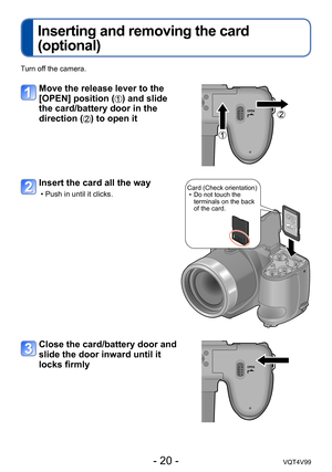 Page 20- 20 -VQT4V99
Inserting and removing the card 
(optional)
Turn off the camera.
Move the release lever to the 
[OPEN] position (
) and slide 
the card/battery door in the 
direction (
) to open it
Insert the card all the way
 • Push in until it clicks.Card (Check orientation) • Do not touch the  terminals on the back 
of the card.
Close the card/battery door and 
slide the door inward until it 
locks firmly  