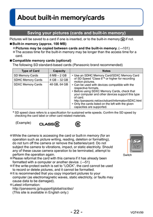 Page 22- 22 -VQT4V99
About built-in memory/cards
Saving your pictures (cards and built-in memory)
Pictures will be saved to a card if one is inserted, or to the built-in memory  if not.
 ■Built-in memory (approx. 100 MB)
 ●Pictures may be copied between cards and the built-in memory. (→101) ●The access time for the built-in memory may be longer than the access time for a 
card.
 ■Compatible memory cards (optional)
The following SD standard-based cards (Panasonic brand recommended)
Type of Card CapacityNotes
SD...