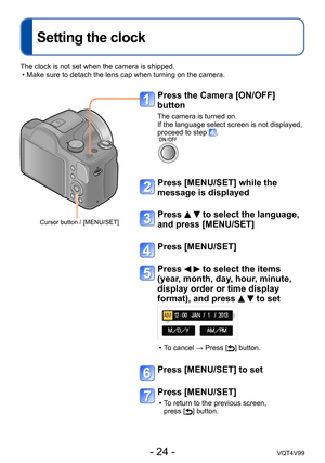 Page 24- 24 -VQT4V99
Setting the clock
Press the Camera [ON/OFF] 
button
The camera is turned on.
If the language select screen is not displayed, 
proceed to step 
.
Press [MENU/SET] while the 
message is displayed
Press   to select the language, 
and press [MENU/SET]
Press [MENU/SET]
Press   to select the items 
(year, month, day, hour, minute, 
display order or time display 
format), and press 
  to set
 • To cancel → Press [] button.
Press [MENU/SET] to set
Press [MENU/SET]
 • To return to the previous...