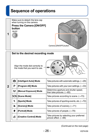 Page 26- 26 -VQT4V99
Basics
Sequence of operations
1
Make sure to detach the lens cap 
when turning on the camera.
Camera [ON/OFF] button
Press the Camera [ON/OFF] 
button
2
Set to the desired recording mode
Align the mode dial correctly to 
the mode that you want to use. →
[Intelligent Auto] Mode
Take pictures with automatic settings. (→29)
[Program AE] ModeTake pictures with your own settings. (→33)
[Manual Exposure] ModeDetermine aperture and shutter speed, 
then take pictures. (→65)
[Scene Mode]
Take...