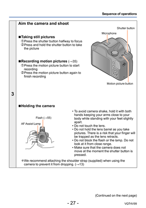 Page 27- 27 -VQT4V99
Sequence of operations
3
Aim the camera and shoot
 ■Taking still pictures
 Press the shutter button halfway to focus  Press and hold the shutter button to take 
the picture
 ■Recording motion pictures (→35)
  Press the motion picture button to start 
recording
  Press the motion picture button again to 
finish recording
Shutter button
Microphone
Motion picture button
 ■Holding the camera
Flash (→55)
AF Assist Lamp
 • To avoid camera shake, hold it with both  hands keeping your arms close to...