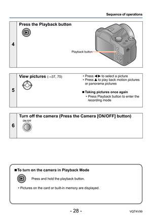 Page 28- 28 -VQT4V99
Sequence of operations
4
Press the Playback button
Playback button
5
View pictures (→37, 75) • Press   to select a picture • Press  to play back motion pictures 
or panorama pictures
 ■Taking pictures once again 
 • Press Playback button to enter the  recording mode
6
Turn off the camera (Press the Camera [ON/OFF] button)
 ■To turn on the camera in Playback Mode
Press and hold the playback button.
 • Pictures on the card or built-in memory are displayed.  