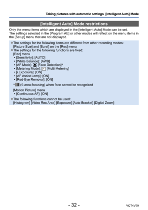 Page 32- 32 -VQT4V99
Taking pictures with automatic settings  [Intelligent Auto] Mode 
[Intelligent Auto] Mode restrictions
Only the menu items which are displayed in the [Intelligent Auto] Mode can be set.
The settings selected in the [Program AE] or other modes will reflect on the menu items in 
the [Setup] menu that are not displayed.
 ●The settings for the following items are different from other recording modes: 
[Picture Size] and [Burst] on the [Rec] menu
 ●The settings for the following functions are...