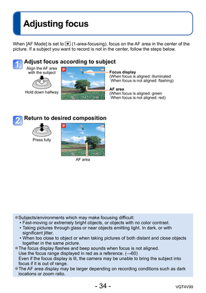 Page 34- 34 -VQT4V99
Adjusting focus
When [AF Mode] is set to  (1-area-focusing), focus on the AF area in the center of the 
picture. If a subject you want to record is not in the center, follow the steps below.
Adjust focus according to subject
Align the AF area  with the subject
Hold down halfway
Focus display
( When focus is aligned: illuminated 
When focus is not aligned: flashing)
AF area
(
 When focus is aligned: green 
When focus is not aligned: red)
Return to desired composition
Press fully
AF area...