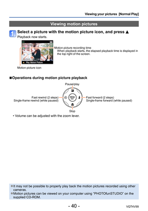 Page 40- 40 -VQT4V99
Viewing your pictures  [Normal Play]
Viewing motion pictures
Select a picture with the motion picture icon, and press 
Playback now starts.
Motion picture recording timeWhen playback starts, the elapsed playback time is displayed in 
the top right of the screen.
Motion picture icon
 ■Operations during motion picture playback
Pause/play
Fast rewind (2 steps) 
Single-frame rewind (while paused)
Fast forward (2 steps)
Single-frame forward (while paused)
Stop
 • Volume can be adjusted with the...