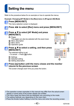 Page 43- 43 -VQT4V99
Setting the menu
Refer to the procedure below for an example on how to operate the menus.
Example: 
 Changing [AF Mode] in the [Rec] menu in [Program AE] Mode
Press [MENU/SET]
The menu selection screen is displayed.
Press   to select [Rec] menu and press [MENU/SET]
Press   to select [AF Mode] and press 
[MENU/SET]
:  Pages
The pages can also be selected with the zoom lever.
: Menu description: Menu items: Operation guide
Press   to select a setting, and then press 
[MENU/SET]
The selected...