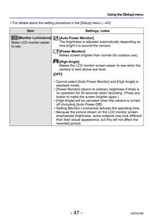 Page 47- 47 -VQT4V99
Using the [Setup] menu
ItemSettings, notes
[Monitor Luminance]
Make LCD monitor easier 
to see. [Auto Power Monitor]:
The brightness is adjusted automatically depending on 
how bright it is around the camera.
 [Power Monitor]:
Makes screen brighter than normal (for outdoor use).
 [High Angle]:
Makes the LCD monitor screen easier to see when the 
camera is held above eye level.
[OFF]
 • Cannot select [Auto Power Monitor] and [High Angle] in  playback mode.
 • [Power Monitor] returns to...