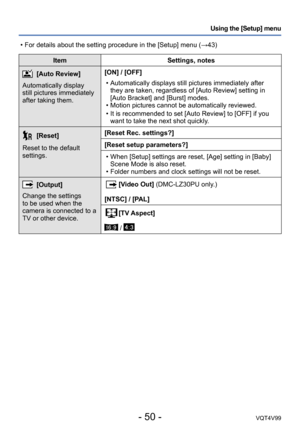 Page 50- 50 -VQT4V99
Using the [Setup] menu
ItemSettings, notes
[Auto Review]
Automatically display 
still pictures immediately 
after taking them. [ON] / [OFF]
 • Automatically displays still pictures immediately after 
they are taken, regardless of [Auto Review] setting in 
[Auto Bracket] and [Burst] modes.
 • Motion pictures cannot be automatically reviewed. • It is recommended to set [Auto Review] to [OFF

] if you 
want to take the next shot quickly.
[Reset]
Reset to the default 
settings. [Reset Rec....