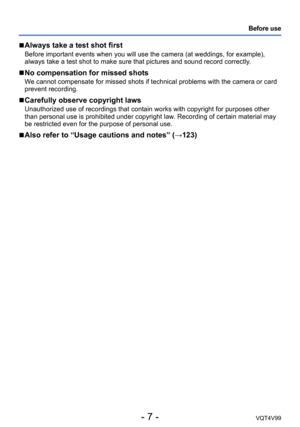 Page 7- 7 -VQT4V99
Before use
 ■Always take a test shot first
Before important events when you will use the camera (at weddings, for example), 
always take a test shot to make sure that pictures and sound record correctly. 
 ■No compensation for missed shots
We cannot compensate for missed shots if technical problems with the camera or card 
prevent recording.
 ■Carefully observe copyright laws
Unauthorized use of recordings that contain works with copyright for purposes other 
than personal use is prohibited...