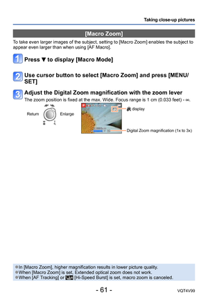 Page 61- 61 -VQT4V99
Taking close-up pictures
[Macro Zoom]
To take even larger images of the subject, setting to [Macro Zoom] enables the subject to 
appear even larger than when using [AF Macro].
Press  to display [Macro Mode]
Use cursor button to select [Macro Zoom] and press [MENU/
SET]
Adjust the Digital Zoom magnification with the zoom lever
The zoom position is fixed at the max. Wide. Focus range is 1 cm (0.033 feet) - .
ReturnEnlarge display
Digital Zoom magnification (1x to 3x)
 ●In [Macro Zoom], higher...