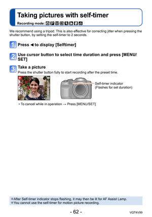 Page 62- 62 -VQT4V99
Taking pictures with self-timer
Recording mode:        
We recommend using a tripod. This is also effective for correcting jitter when pressing the 
shutter button, by setting the self-timer to 2 seconds.
Press  to display [Selftimer]
Use cursor button to select time duration and press [MENU/
SET]
Take a picture
Press the shutter button fully to start recording after the preset time.
Self-timer indicator
(Flashes for set duration)
 • To cancel while in operation → Press [MENU/SET]
 ●After...