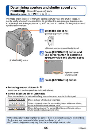 Page 65- 65 -VQT4V99
Determining aperture and shutter speed and 
recording  
[Manual Exposure] Mode
Recording mode:        
This mode allows the user to manually set the aperture value and shutter speed. It 
may be useful when adverse conditions do not allow the auto exposure to produce an 
acceptable picture. A long exposure, up to 15 seconds is possible. For long exposures a 
tripod is recommended.
 ■Recording motion pictures in 
 • Aperture and shutter speed are automatically set.
 ■Manual exposure assist...