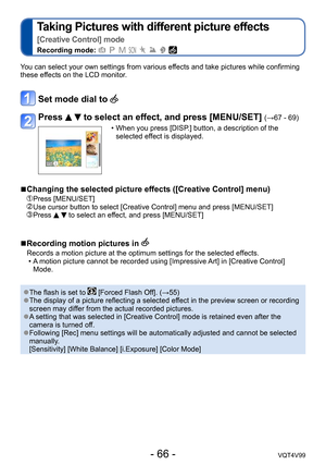 Page 66- 66 -VQT4V99
Taking Pictures with different picture effects   
[Creative Control] mode
Recording mode:        
You can select your own settings from various effects and take pictures while confirming 
these effects on the LCD monitor.
Set mode dial to 
Press   to select an effect, and press [MENU/SET] (→67 - 69)
 • When you press [DISP.] button, a description of the selected ef fect is displayed.
 ■Changing the selected picture effects ([Creative Control] menu) 
  Press [MENU/SET]  Use cursor button to...