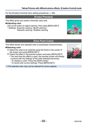 Page 69- 69 -VQT4V99
Taking Pictures with different picture effects  [Creative Control] mode 
For the [Creative Control] menu setting procedures. (→66)
[Cross Process]
This effect gives your photo a dramatic color look.
 ■Adjusting color
Use cursor button to adjust coloring, then press [MENU/SET]
 • Settings:  Greenish coloring / Bluish coloring /  
Yellowish coloring / Reddish coloring
[One Point Color]
This effect leaves one selected color to emphasize impressiveness.
 ■Selecting color
  Select the color to...