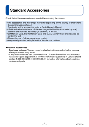 Page 8- 8 -VQT4V99
Standard Accessories
Check that all the accessories are supplied before using the camera.
 ●The accessories and their shape may differ depending on the country or area where 
the camera was purchased. 
For details on the accessories, refer to Basic Owner’s Manual.
 ●LR6/AA alkaline batteries or HR6/AA rechargeable Ni-MH (nickel metal hydride) 
batteries are indicated as battery (or batteries) in the text.
 ●SD Memory Card, SDHC Memory Card and SDXC Memory Card are indicated as 
card in the...